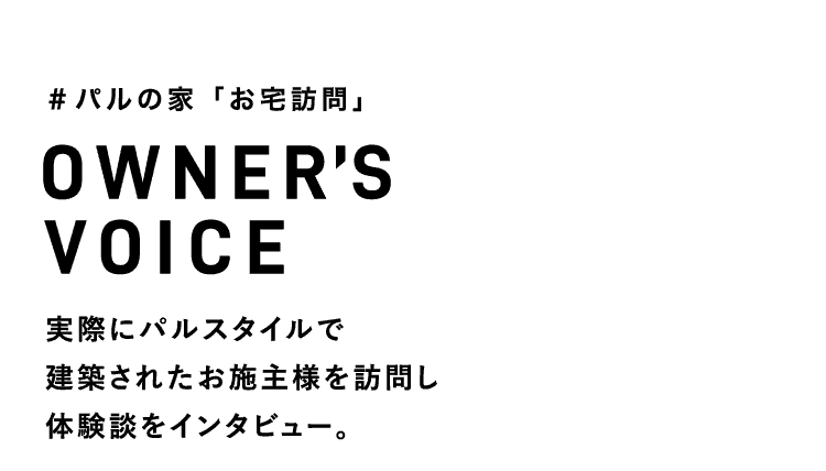 OWNER’S VOICE 実際にパルスタイルで建築されたお施主様を訪問し体験談をインタビュー。