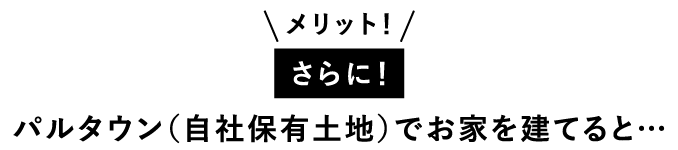 メリット！さらに！パルタウン（自社保有土地）でお家を建てると…