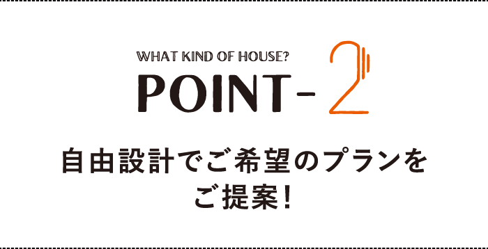 WHAT KIND OF HOUSE？ POINT-2 自由設計でご希望のプランをご提案！