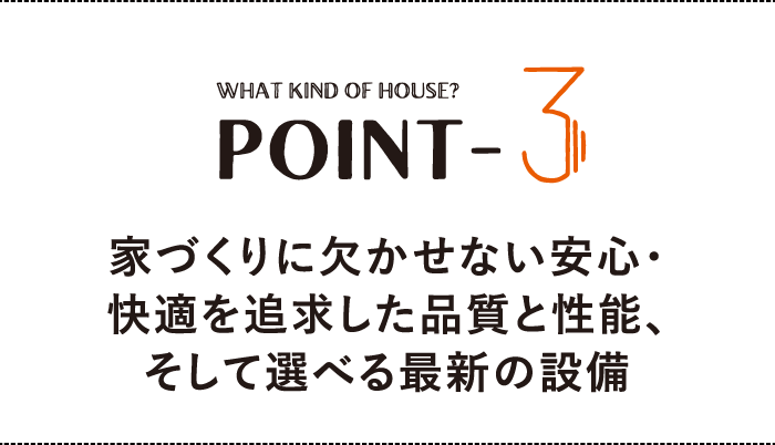 WHAT KIND OF HOUSE？ POINT-3 家づくりに欠かせない安心・快適を追求した品質と性能、そして選べる最新の設備