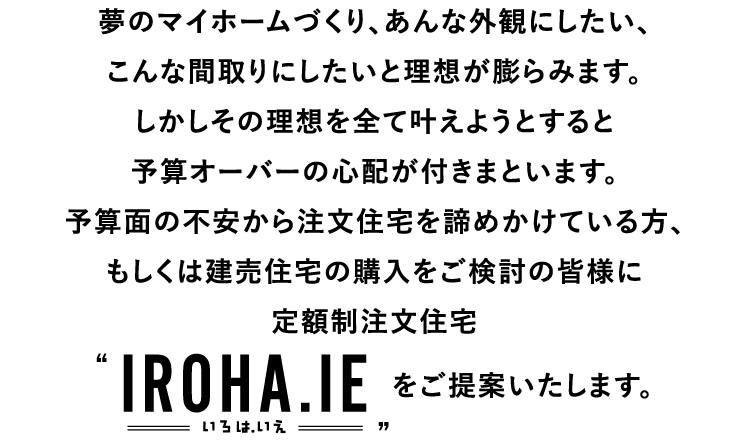 予算面の不安から注文住宅を諦めかけている方、もしくは建売住宅の購入をご検討の皆様に定額制注文住宅“IROHA.IE（いろは.いえ）”をご提案いたします。