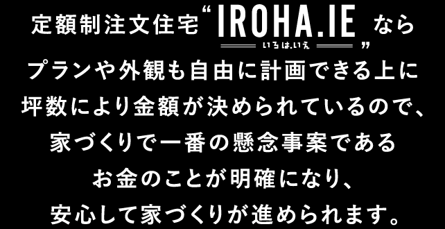 定額制注文住宅“IROHA.IE（いろは.いえ）”ならプランや外観も自由に計画できる上に坪数により金額が決められているので、家づくりで一番の懸念事案であるお金のことが明確になり、安心して家づくりが進められます。