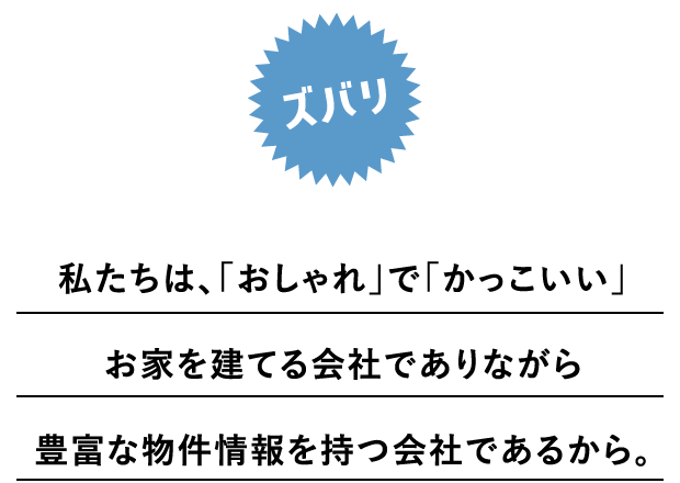 ズバリ私たちは、おしゃれでかっこいいお家を建てる会社でありながら豊富な物件情報を持つ会社であるから。
