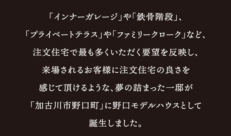 「インナーガレージ」や「鉄骨階段」、「プライベートテラス」や「ファミリークローク」など、注文住宅で最も多くいただく要望を反映し、来場されるお客様に注文住宅の良さを感じて頂けるような、夢の詰まった一邸が「加古川市野口町」に野口モデルハウスとして誕生しました。