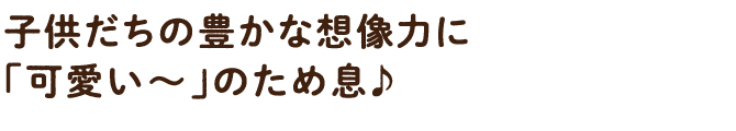 子供だちの豊かな想像力に「可愛い~」のため息♪