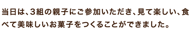 当日は、3組の親子にご参加いただき、見て楽しい、食べて美味しいお菓子をつくることができました。