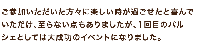 ご参加いただいた方々に楽しい時が過ごせたと喜んでいただけ、至らない点もありましたが、1回目のパルシェとしては大成功のイベントになりました。