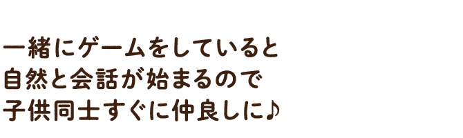 一緒にゲームをしていると自然と会話が始まるので子供同士すぐに仲良しに♪
