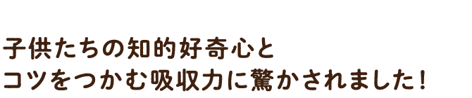 子供たちの知的好奇心とコツをつかむ吸収力に驚かされました!