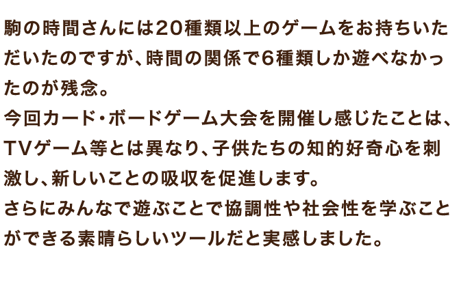 今回カード・ボードゲーム大会を開催し感じたことは、TVゲーム等とは異なり、子供たちの知的好奇心を刺激し、新しいことの吸収を促進します。