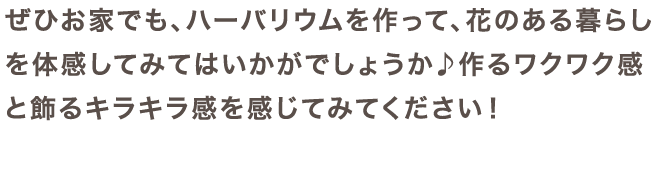 ぜひお家でも、ハーバリウムを作って、花のある暮らしを体感してみてはいかがでしょうか♪作るワクワク感と飾るキラキラ感を感じてみてください！