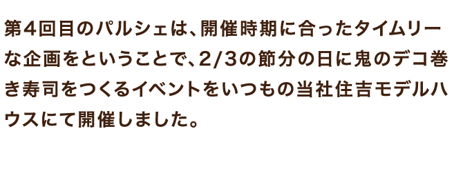 第4回目のパルシェは、開催時期に合ったタイムリーな企画をということで、2/3の節分の日に鬼のデコ巻き寿司をつくるイベントをいつもの当社住吉モデルハウスにて開催しました。