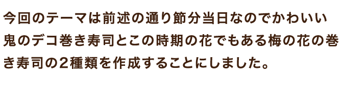 今回のテーマは前述の通り節分当日なのでかわいい鬼のデコ巻き寿司とこの時期の花でもある梅の花の巻き寿司の2種類を作成することにしました。