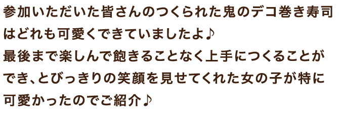 参加いただいた皆さんのつくられた鬼のデコ巻き寿司はどれも可愛くできていましたよ♪