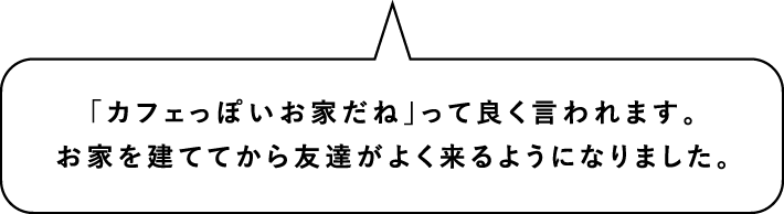 「カフェっぽいお家だね」って良く言われます。お家を建ててから友達がよく来るようになりました。