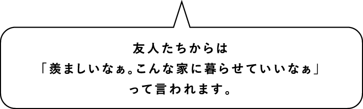 友人たちからは「羨ましいなぁ。こんな家に暮らせていいなぁ」って言われます。