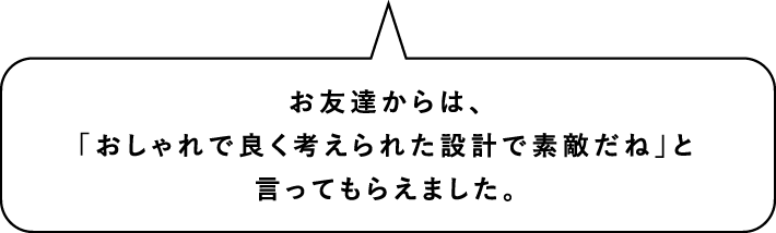 お友達からは、「おしゃれで良く考えられた設計で素敵だね」と言ってもらえました。